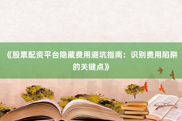 《股票配资平台隐藏费用避坑指南：识别费用陷阱的关键点》