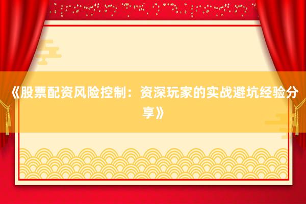 《股票配资风险控制：资深玩家的实战避坑经验分享》