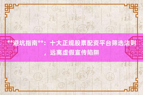 **避坑指南**：十大正规股票配资平台筛选法则，远离虚假宣传陷阱