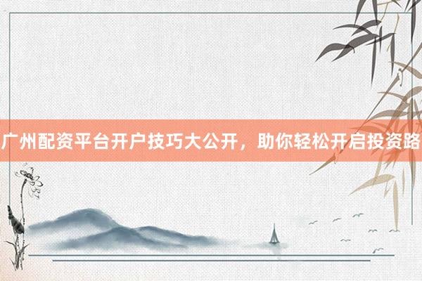 广州配资平台开户技巧大公开，助你轻松开启投资路