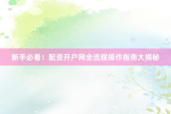 新手必看！配资开户网全流程操作指南大揭秘