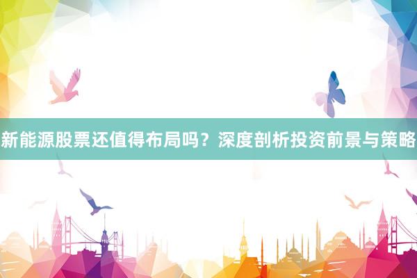 新能源股票还值得布局吗？深度剖析投资前景与策略