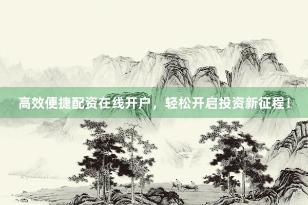 高效便捷配资在线开户，轻松开启投资新征程！