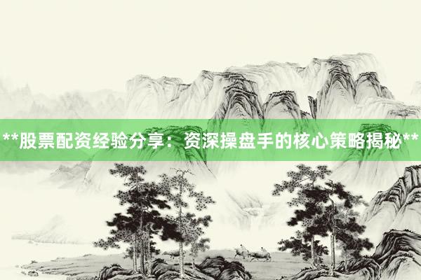 **股票配资经验分享：资深操盘手的核心策略揭秘**