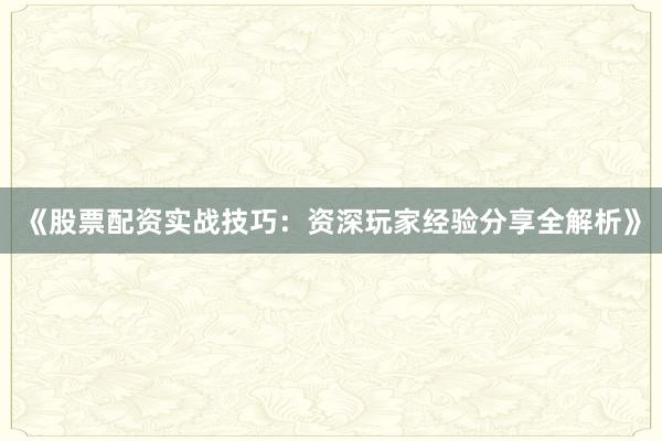 《股票配资实战技巧：资深玩家经验分享全解析》