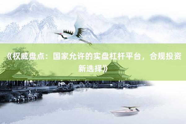 《权威盘点：国家允许的实盘杠杆平台，合规投资新选择》
