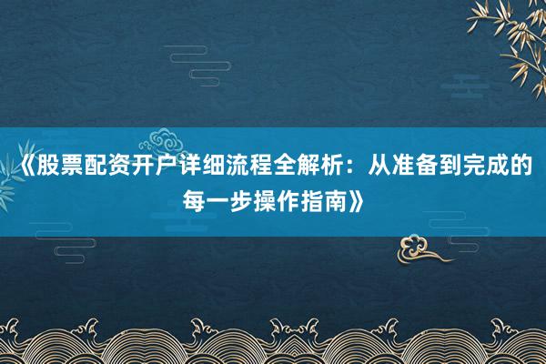《股票配资开户详细流程全解析：从准备到完成的每一步操作指南》