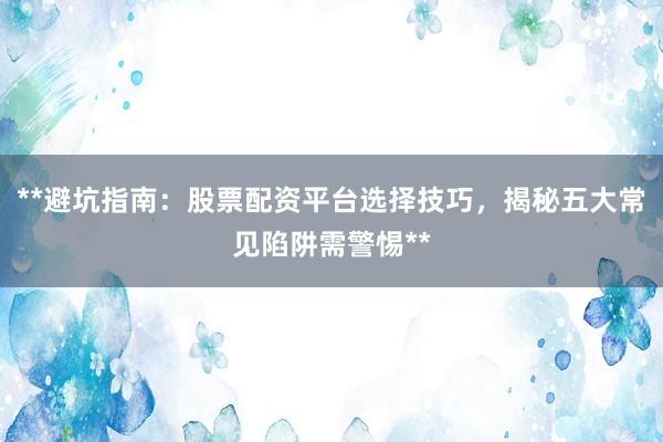 **避坑指南：股票配资平台选择技巧，揭秘五大常见陷阱需警惕**