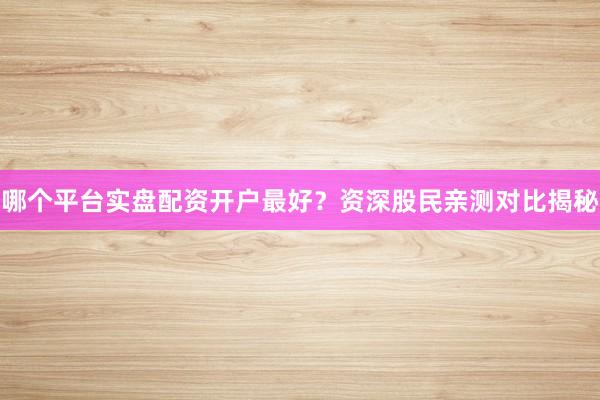 哪个平台实盘配资开户最好？资深股民亲测对比揭秘