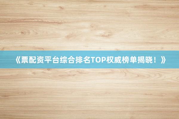 《票配资平台综合排名TOP权威榜单揭晓！》