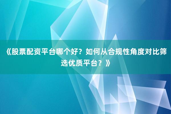 《股票配资平台哪个好？如何从合规性角度对比筛选优质平台？》