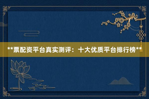 **票配资平台真实测评：十大优质平台排行榜**