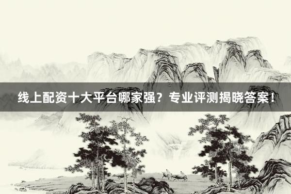 线上配资十大平台哪家强？专业评测揭晓答案！