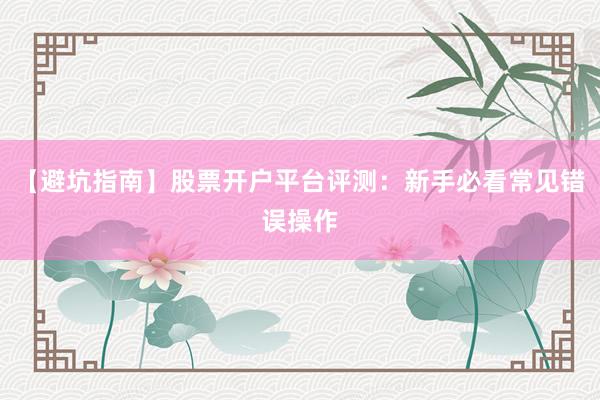 【避坑指南】股票开户平台评测：新手必看常见错误操作