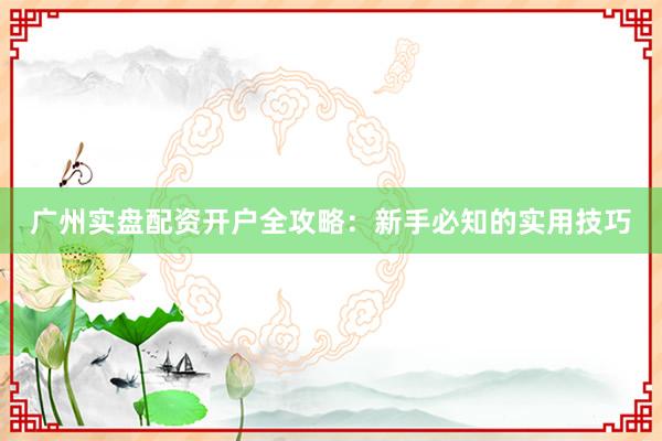 广州实盘配资开户全攻略：新手必知的实用技巧