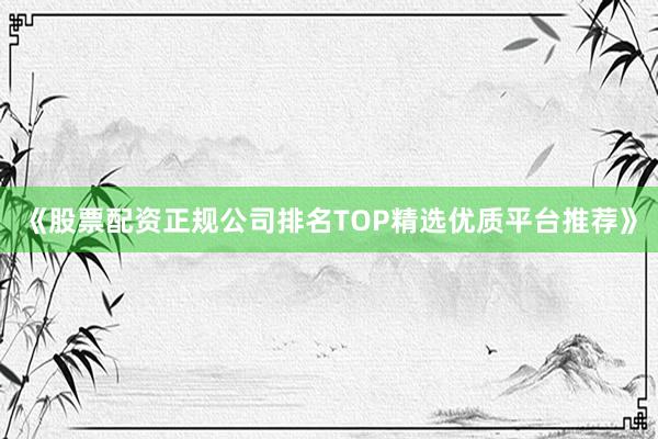 《股票配资正规公司排名TOP精选优质平台推荐》