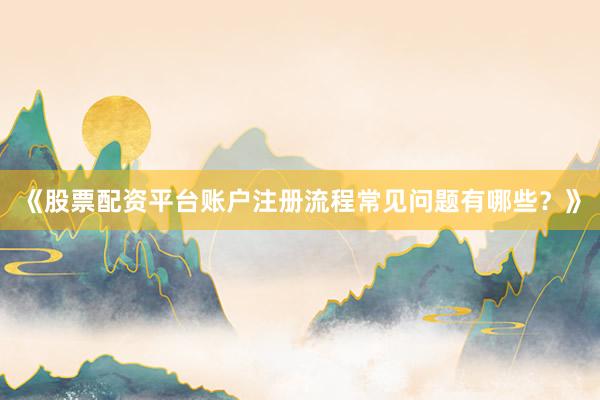《股票配资平台账户注册流程常见问题有哪些？》