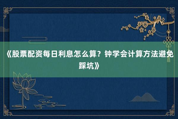 《股票配资每日利息怎么算？钟学会计算方法避免踩坑》