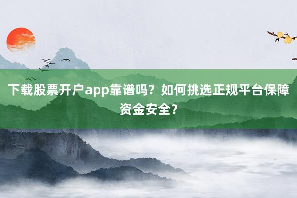 下载股票开户app靠谱吗？如何挑选正规平台保障资金安全？