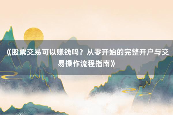 《股票交易可以赚钱吗？从零开始的完整开户与交易操作流程指南》