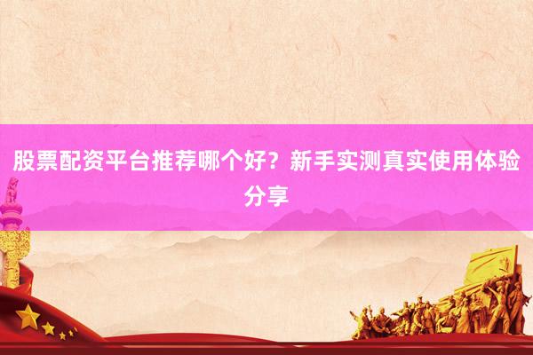 股票配资平台推荐哪个好？新手实测真实使用体验分享