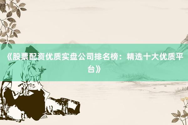 《股票配资优质实盘公司排名榜：精选十大优质平台》