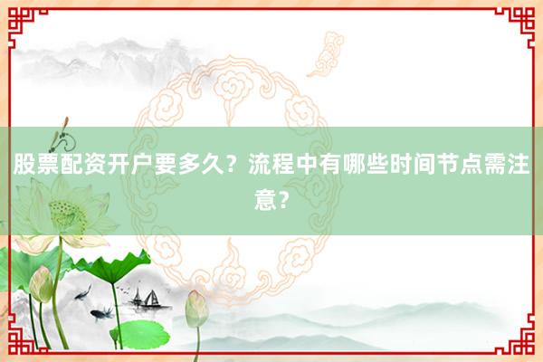 股票配资开户要多久？流程中有哪些时间节点需注意？