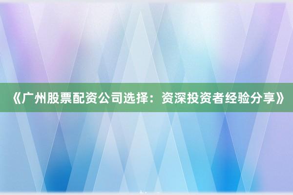 《广州股票配资公司选择：资深投资者经验分享》