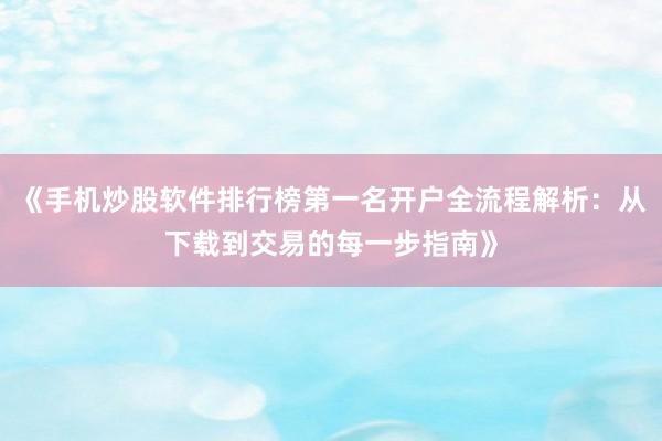 《手机炒股软件排行榜第一名开户全流程解析：从下载到交易的每一步指南》