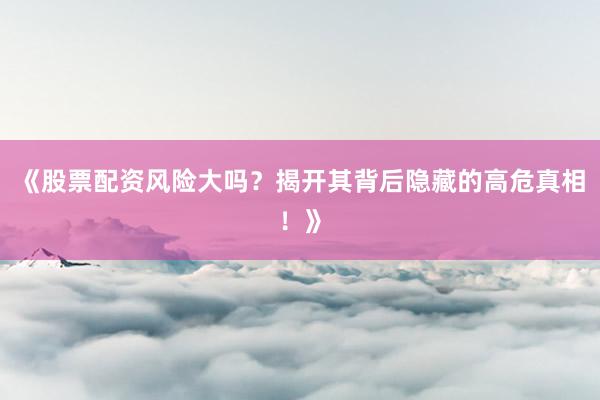 《股票配资风险大吗？揭开其背后隐藏的高危真相！》
