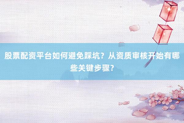 股票配资平台如何避免踩坑？从资质审核开始有哪些关键步骤？