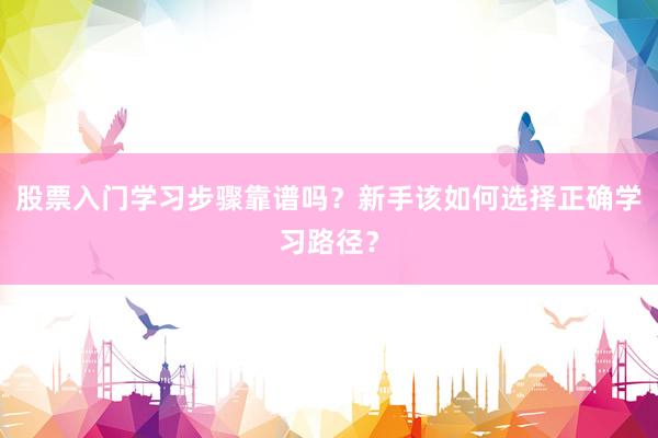 股票入门学习步骤靠谱吗？新手该如何选择正确学习路径？