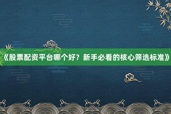 《股票配资平台哪个好？新手必看的核心筛选标准》
