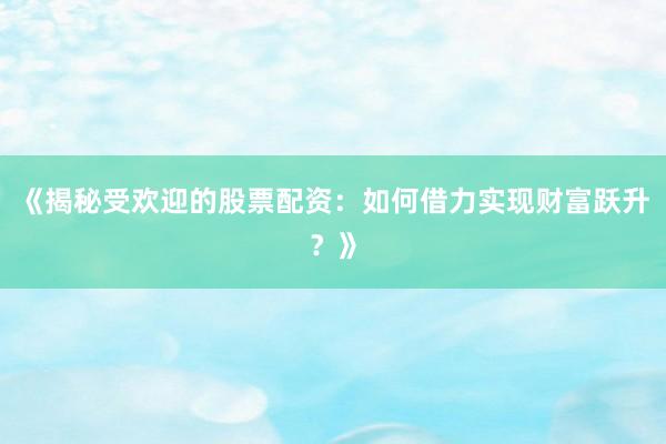 《揭秘受欢迎的股票配资：如何借力实现财富跃升？》