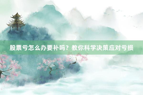 股票亏怎么办要补吗？教你科学决策应对亏损