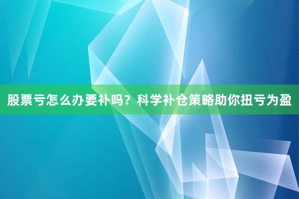 股票亏怎么办要补吗？科学补仓策略助你扭亏为盈
