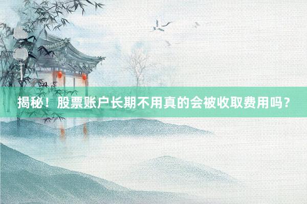 揭秘！股票账户长期不用真的会被收取费用吗？