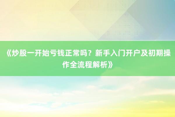 《炒股一开始亏钱正常吗？新手入门开户及初期操作全流程解析》