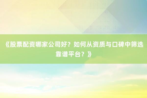 《股票配资哪家公司好？如何从资质与口碑中筛选靠谱平台？》