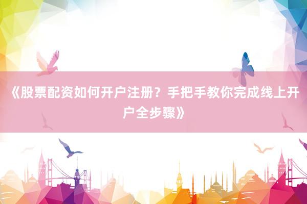 《股票配资如何开户注册？手把手教你完成线上开户全步骤》