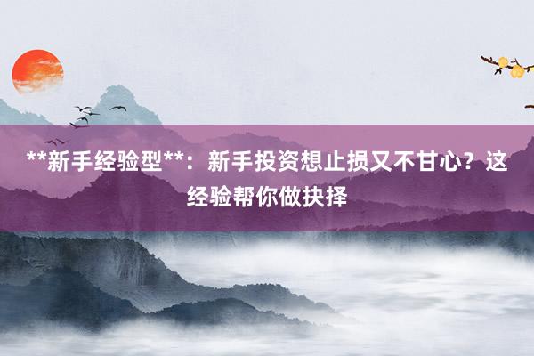 **新手经验型**：新手投资想止损又不甘心？这经验帮你做抉择