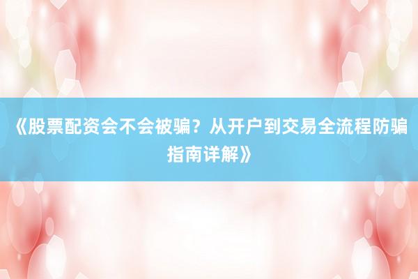 《股票配资会不会被骗？从开户到交易全流程防骗指南详解》