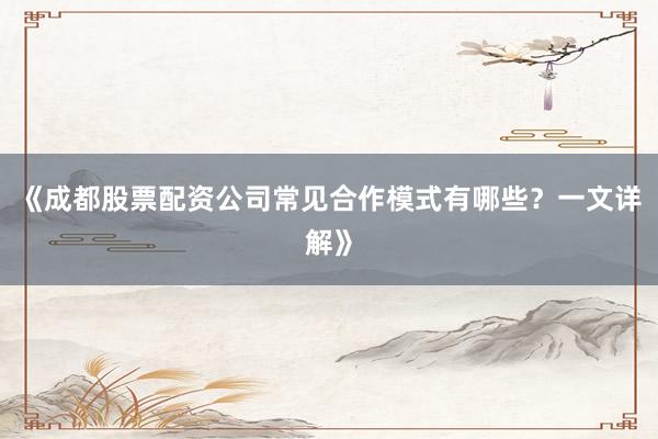 《成都股票配资公司常见合作模式有哪些？一文详解》