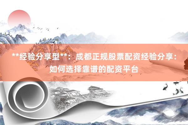 **经验分享型**：成都正规股票配资经验分享：如何选择靠谱的配资平台
