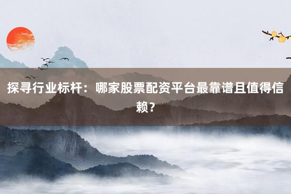 探寻行业标杆：哪家股票配资平台最靠谱且值得信赖？