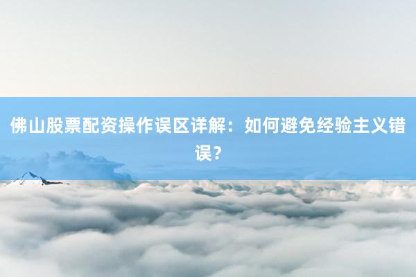 佛山股票配资操作误区详解：如何避免经验主义错误？