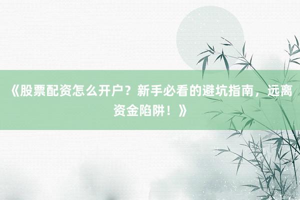 《股票配资怎么开户？新手必看的避坑指南，远离资金陷阱！》