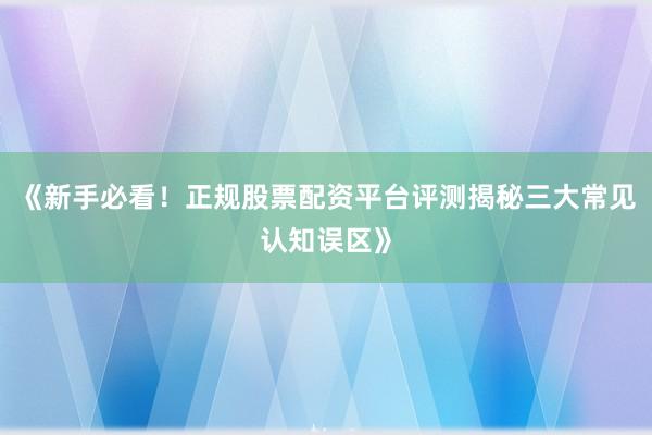 《新手必看！正规股票配资平台评测揭秘三大常见认知误区》