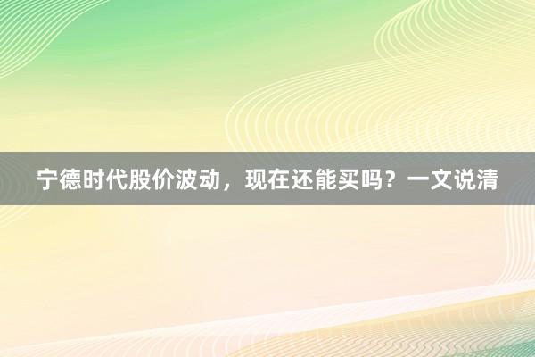 宁德时代股价波动，现在还能买吗？一文说清