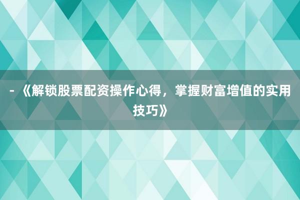 - 《解锁股票配资操作心得，掌握财富增值的实用技巧》